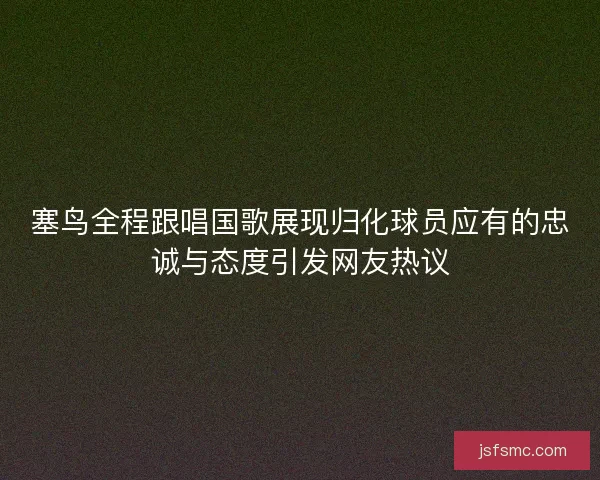 塞鸟全程跟唱国歌展现归化球员应有的忠诚与态度引发网友热议 塞鸟全程跟唱国歌展现归化球员应有的忠诚与态度引发网友热议