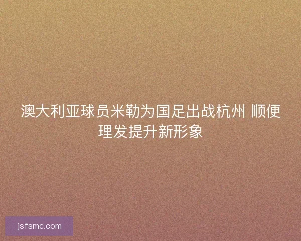 澳大利亚球员米勒为国足出战杭州 顺便理发提升新形象