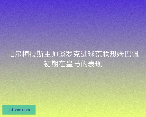 帕尔梅拉斯主帅谈罗克进球荒联想姆巴佩初期在皇马的表现 帕尔梅拉斯主帅谈罗克进球荒联想姆巴佩初期在皇马的表现