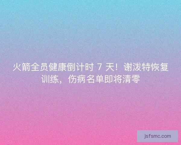 火箭全员健康倒计时 7 天！谢泼特恢复训练，伤病名单即将清零