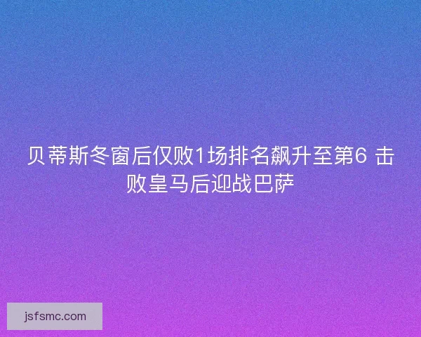 贝蒂斯冬窗后仅败1场排名飙升至第6 击败皇马后迎战巴萨