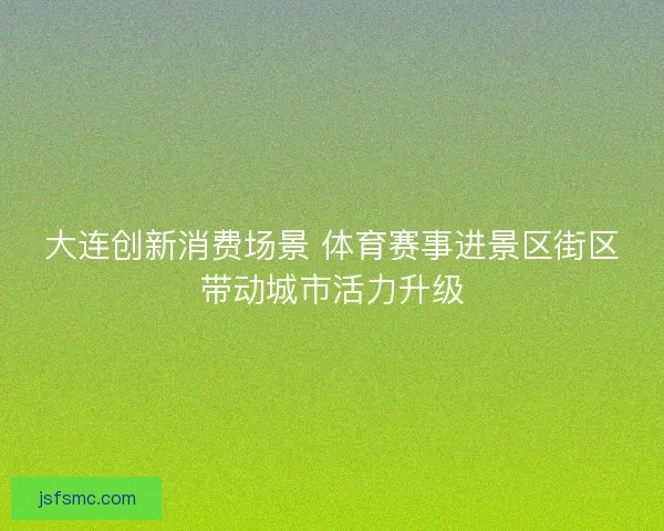 大连创新消费场景 体育赛事进景区街区带动城市活力升级 大连创新消费场景 体育赛事进景区街区带动城市活力升级