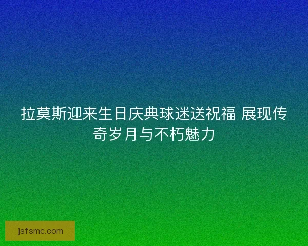 拉莫斯迎来生日庆典球迷送祝福 展现传奇岁月与不朽魅力