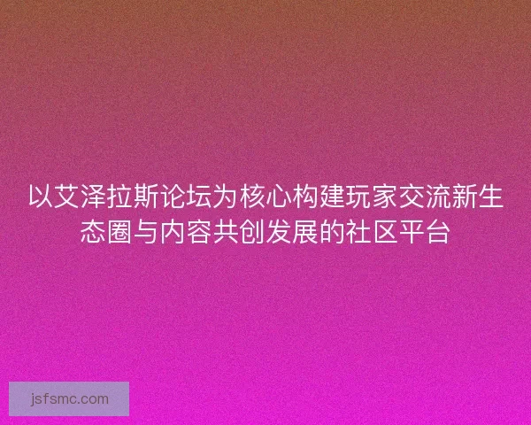 以艾泽拉斯论坛为核心构建玩家交流新生态圈与内容共创发展的社区平台