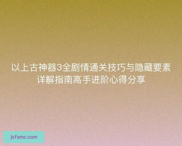 以上古神器3全剧情通关技巧与隐藏要素详解指南高手进阶心得分享