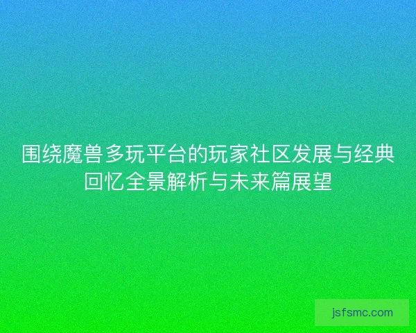 围绕魔兽多玩平台的玩家社区发展与经典回忆全景解析与未来篇展望