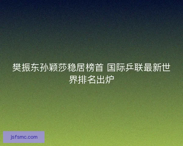 樊振东孙颖莎稳居榜首 国际乒联最新世界排名出炉