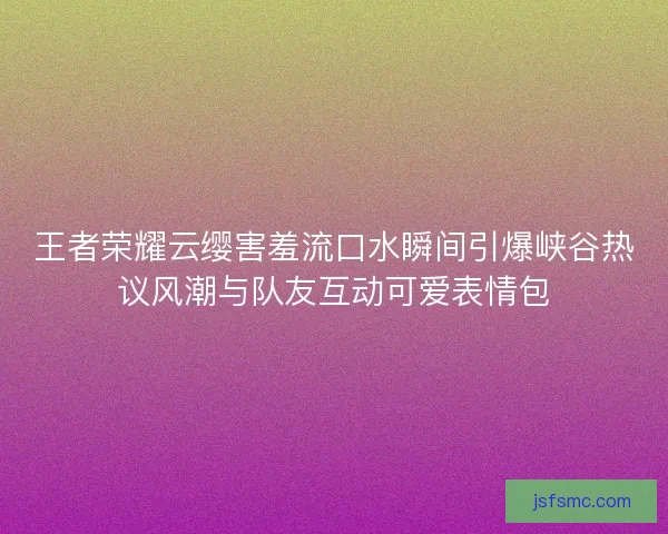 王者荣耀云缨害羞流口水瞬间引爆峡谷热议风潮与队友互动可爱表情包