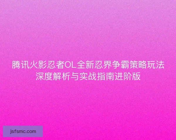 腾讯火影忍者OL全新忍界争霸策略玩法深度解析与实战指南进阶版