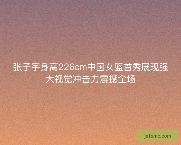 张子宇身高226cm中国女篮首秀展现强大视觉冲击力震撼全场