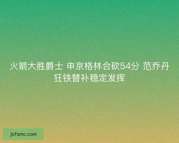 火箭大胜爵士 申京格林合砍54分 范乔丹狂铁替补稳定发挥