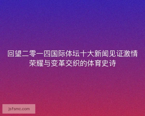 回望二零一四国际体坛十大新闻见证激情荣耀与变革交织的体育史诗