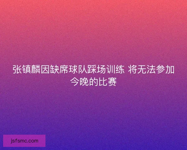 张镇麟因缺席球队踩场训练 将无法参加今晚的比赛