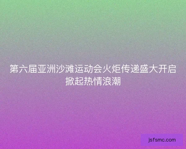 第六届亚洲沙滩运动会火炬传递盛大开启掀起热情浪潮