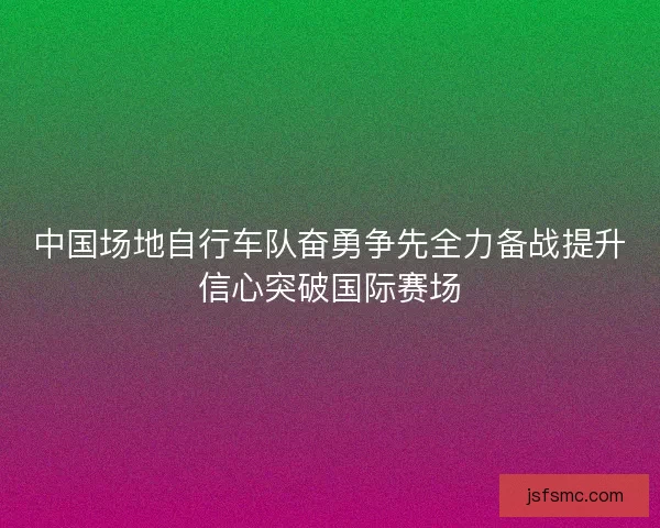 中国场地自行车队奋勇争先全力备战提升信心突破国际赛场