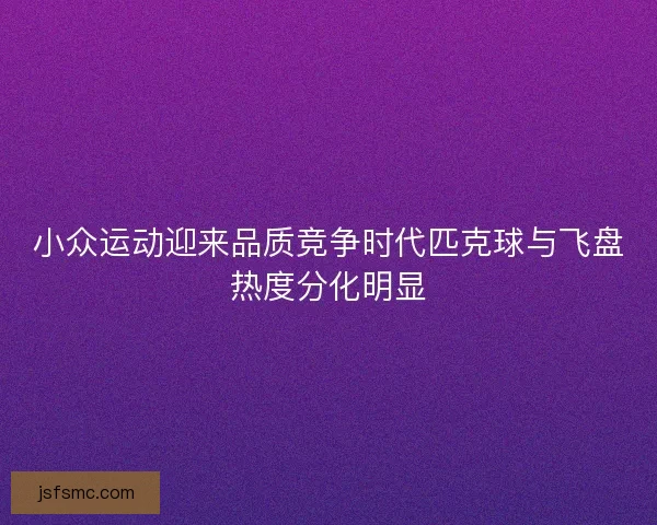 小众运动迎来品质竞争时代匹克球与飞盘热度分化明显 小众运动迎来品质竞争时代匹克球与飞盘热度分化明显