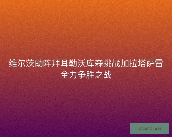 维尔茨助阵拜耳勒沃库森挑战加拉塔萨雷全力争胜之战