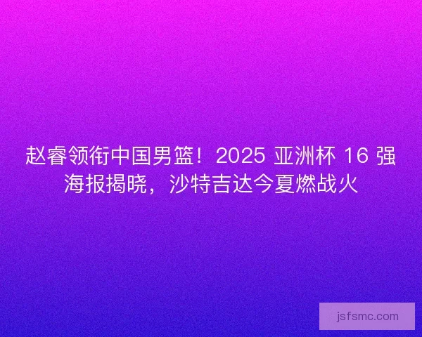 赵睿领衔中国男篮！2025 亚洲杯 16 强海报揭晓，沙特吉达今夏燃战火