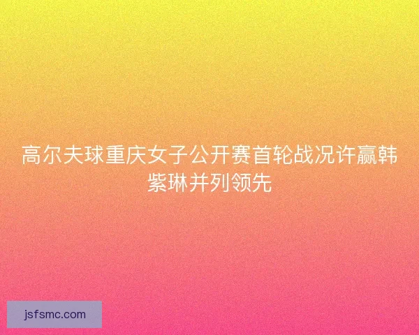 高尔夫球重庆女子公开赛首轮战况许赢韩紫琳并列领先 高尔夫球重庆女子公开赛首轮战况许赢韩紫琳并列领先