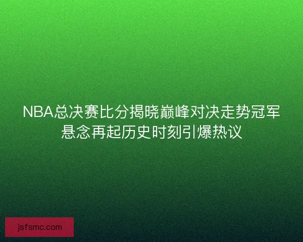 NBA总决赛比分揭晓巅峰对决走势冠军悬念再起历史时刻引爆热议
