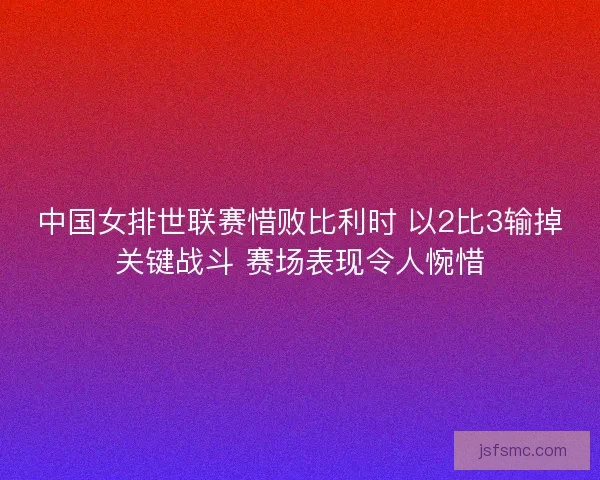 中国女排世联赛惜败比利时 以2比3输掉关键战斗 赛场表现令人惋惜 中国女排世联赛惜败比利时 以2比3输掉关键战斗 赛场表现令人惋惜