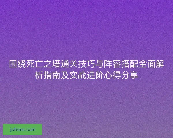 围绕死亡之塔通关技巧与阵容搭配全面解析指南及实战进阶心得分享