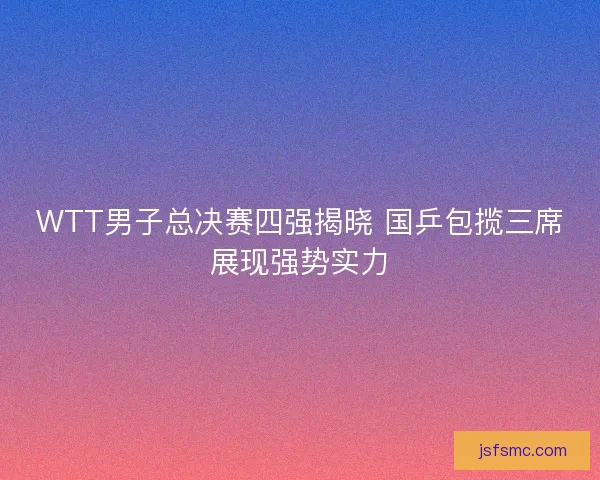 WTT男子总决赛四强揭晓 国乒包揽三席展现强势实力