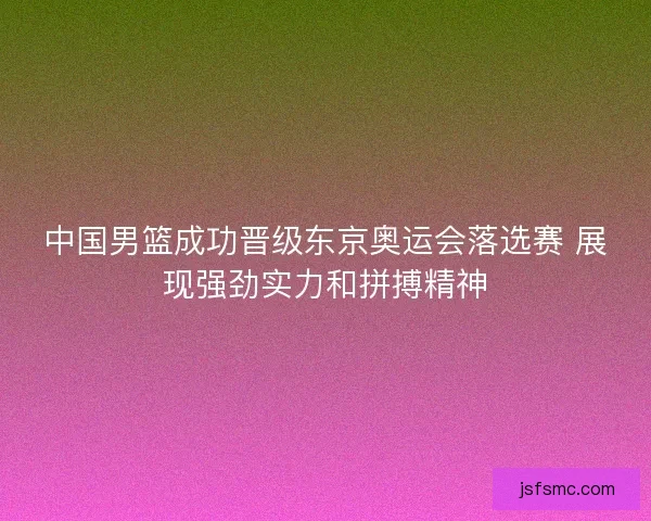 中国男篮成功晋级东京奥运会落选赛 展现强劲实力和拼搏精神