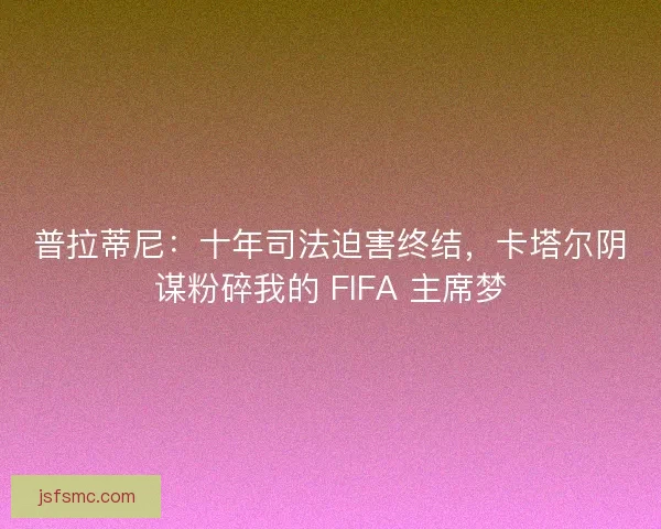 普拉蒂尼：十年司法迫害终结，卡塔尔阴谋粉碎我的 FIFA 主席梦