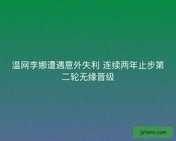 温网李娜遭遇意外失利 连续两年止步第二轮无缘晋级
