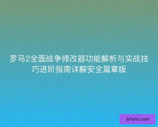罗马2全面战争修改器功能解析与实战技巧进阶指南详解安全篇章版