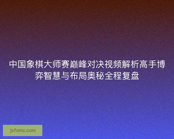 中国象棋大师赛巅峰对决视频解析高手博弈智慧与布局奥秘全程复盘
