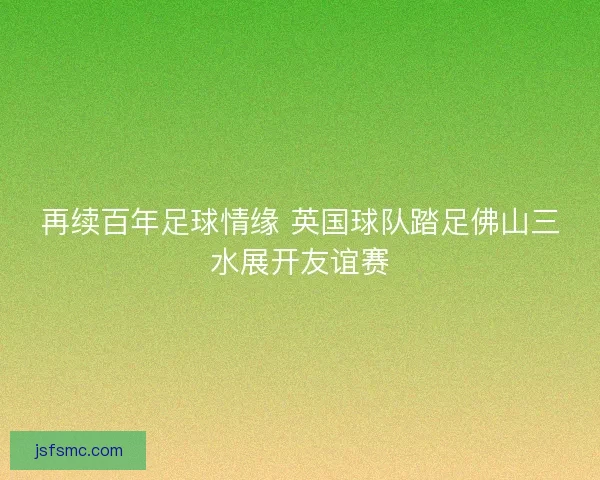 再续百年足球情缘 英国球队踏足佛山三水展开友谊赛