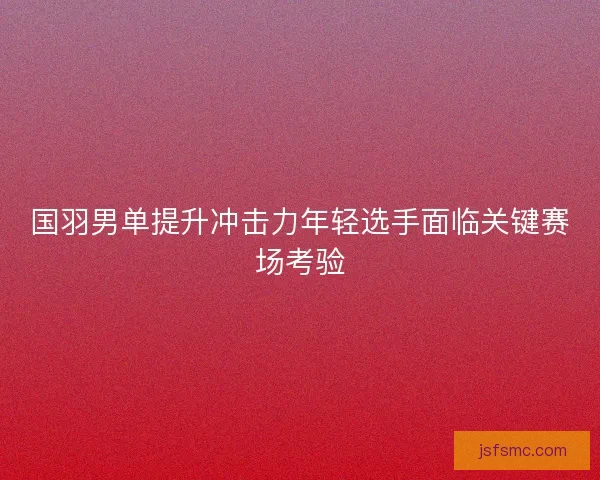 国羽男单提升冲击力年轻选手面临关键赛场考验