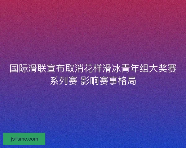 国际滑联宣布取消花样滑冰青年组大奖赛系列赛 影响赛事格局