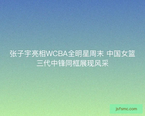 张子宇亮相WCBA全明星周末 中国女篮三代中锋同框展现风采