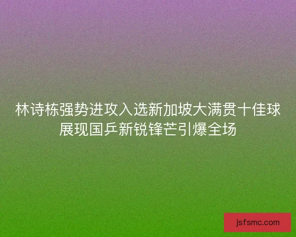 林诗栋强势进攻入选新加坡大满贯十佳球展现国乒新锐锋芒引爆全场