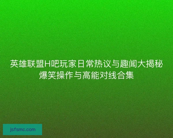英雄联盟H吧玩家日常热议与趣闻大揭秘爆笑操作与高能对线合集