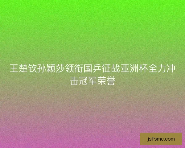 王楚钦孙颖莎领衔国乒征战亚洲杯全力冲击冠军荣誉