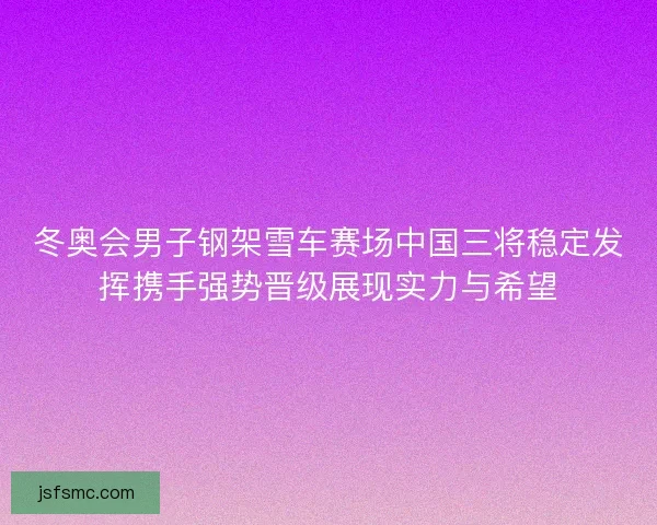 冬奥会男子钢架雪车赛场中国三将稳定发挥携手强势晋级展现实力与希望