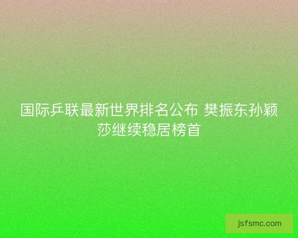 国际乒联最新世界排名公布 樊振东孙颖莎继续稳居榜首 国际乒联最新世界排名公布 樊振东孙颖莎继续稳居榜首