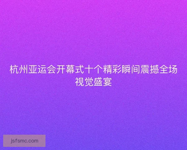 杭州亚运会开幕式十个精彩瞬间震撼全场视觉盛宴