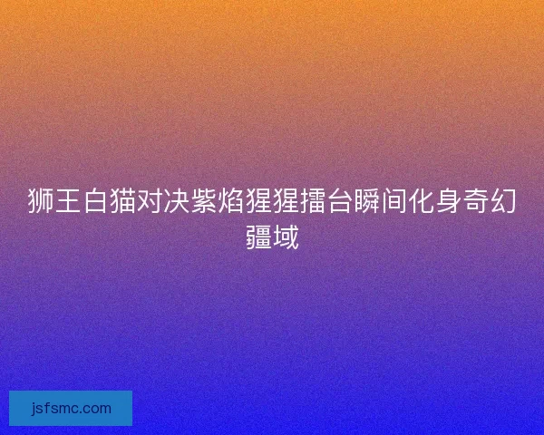 狮王白猫对决紫焰猩猩擂台瞬间化身奇幻疆域