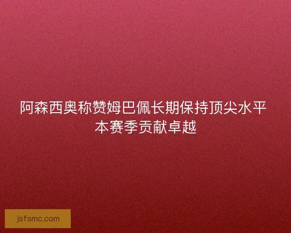 阿森西奥称赞姆巴佩长期保持顶尖水平 本赛季贡献卓越