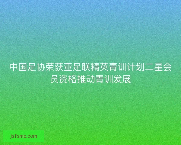 中国足协荣获亚足联精英青训计划二星会员资格推动青训发展
