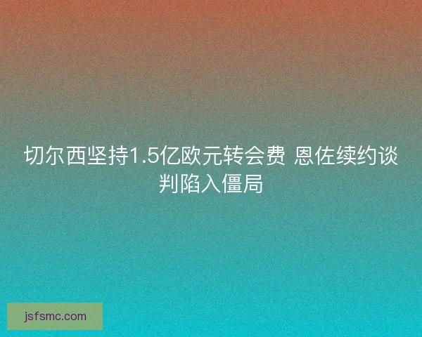 切尔西坚持1.5亿欧元转会费 恩佐续约谈判陷入僵局